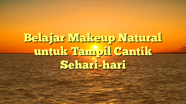 Belajar Makeup Natural untuk Tampil Cantik Sehari-hari