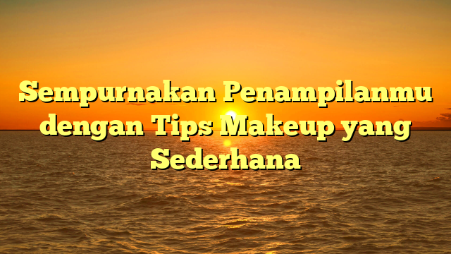 Sempurnakan Penampilanmu dengan Tips Makeup yang Sederhana